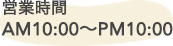 営業時間 AM10:00～PM10:00