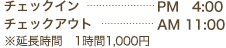 チェックイン………PM 4:00 チェックアウト………AM 11:00 ※延長時間　1時間1,000円